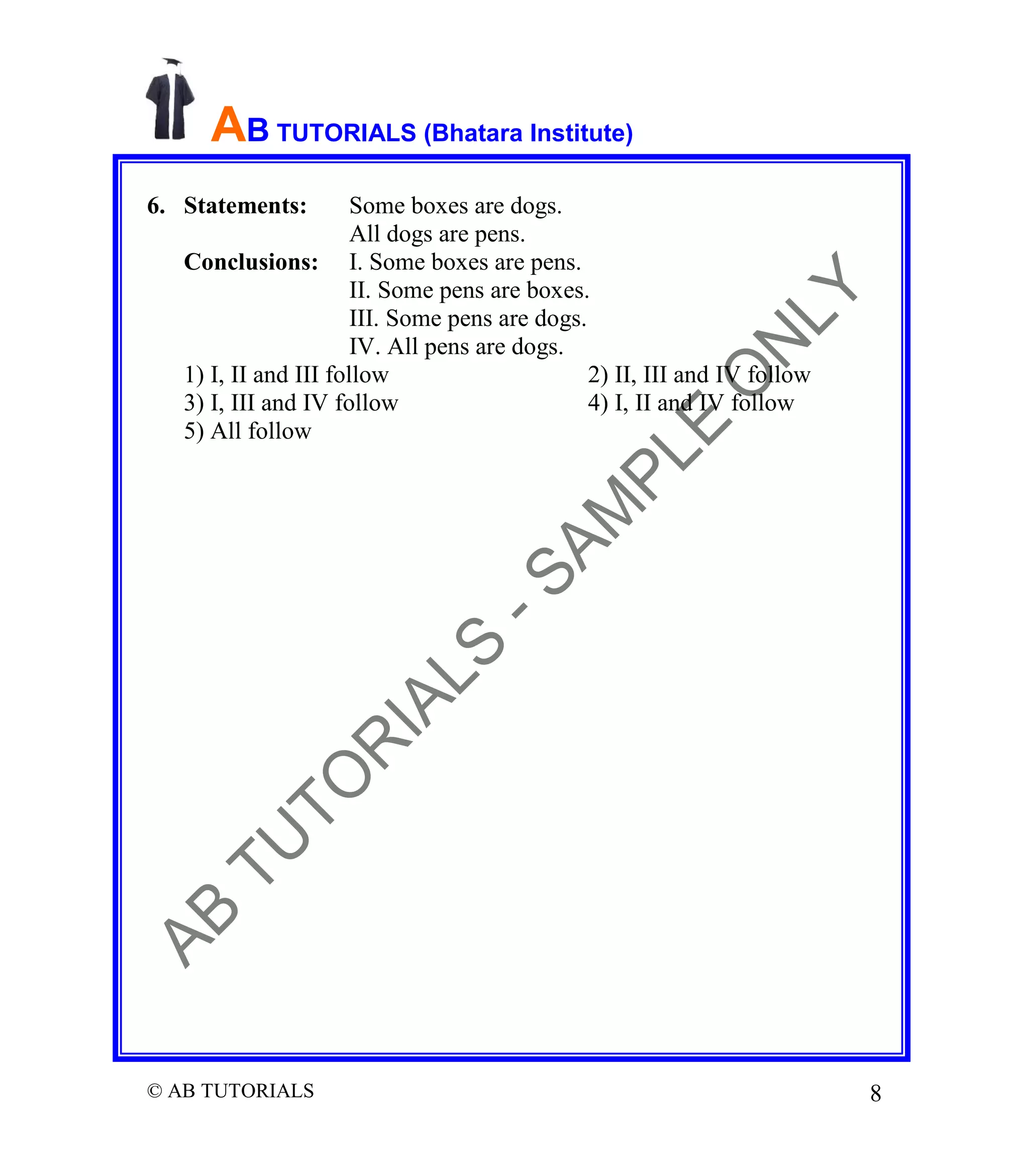 AB TUTORIALS (Bhatara Institute)
6. Statements:

Some boxes are dogs.
All dogs are pens.
Conclusions: I. Some boxes are pens.
II. Some pens are boxes.
III. Some pens are dogs.
IV. All pens are dogs.
1) I, II and III follow
2) II, III and IV follow
3) I, III and IV follow
4) I, II and IV follow
5) All follow

© AB TUTORIALS

8

 