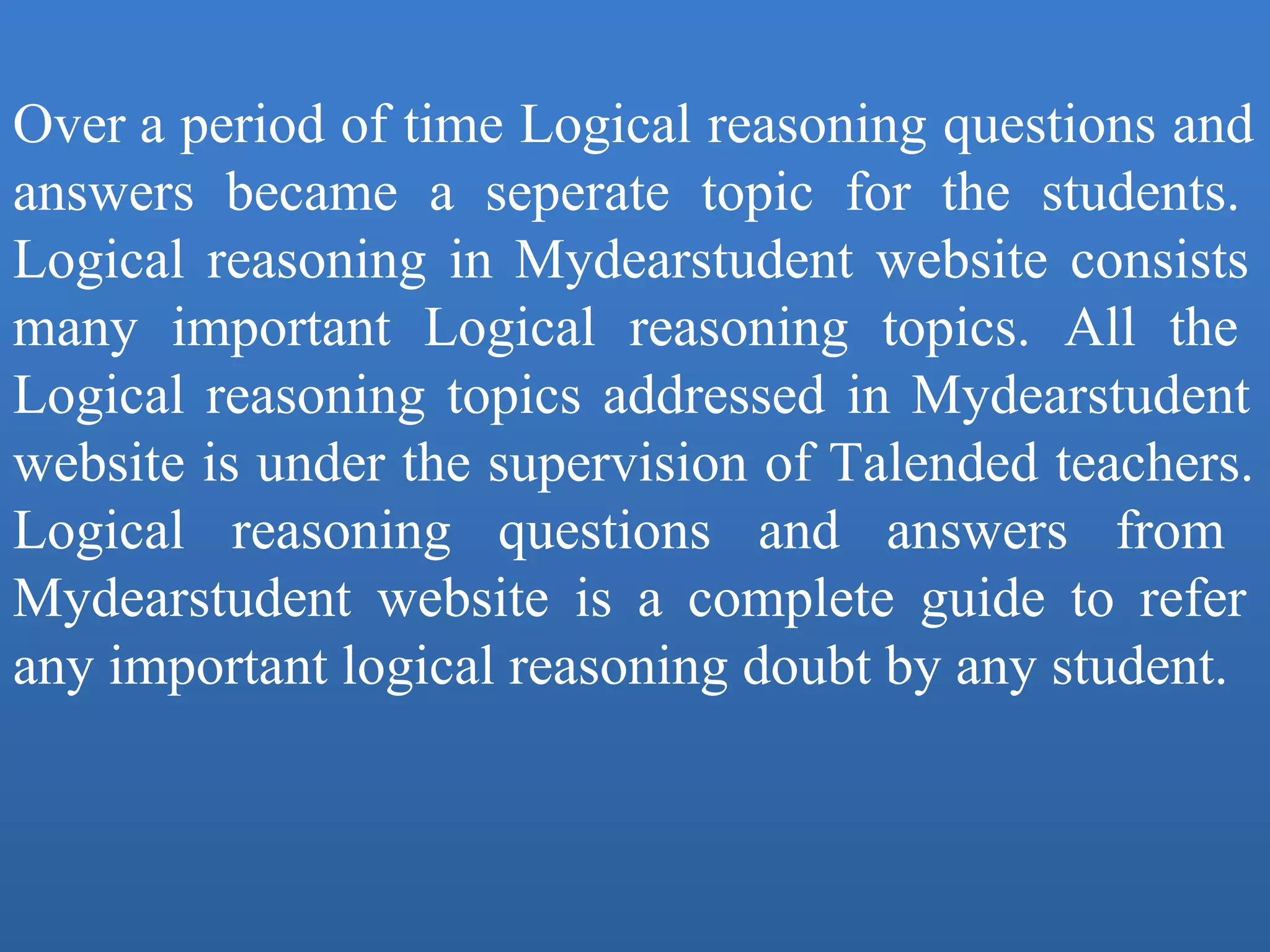 Over a period of time Logical reasoning questions and 
answers  became  a  seperate  topic  for  the  students. 
Logical reasoning in Mydearstudent  website consists 
many  important  Logical  reasoning  topics.  All  the 
Logical reasoning topics addressed in Mydearstudent 
website is under the supervision of Talended teachers. 
Logical  reasoning  questions  and  answers  from 
Mydearstudent  website  is  a  complete  guide  to  refer 
any important logical reasoning doubt by any student.
 