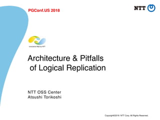 Copyright©2018 NTT Corp. All Rights Reserved.
Architecture & Pitfalls 
of Logical Replication
NTT OSS Center
Atsushi Torikoshi
PGConf.US 2018
 