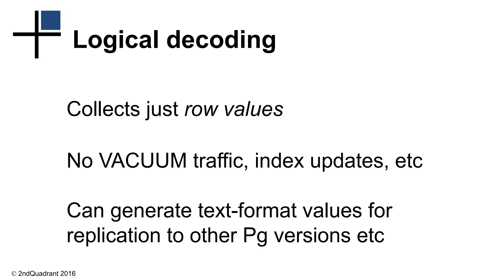 © 2ndQuadrant 2016
Logical decoding
Collects just row values
No VACUUM traffic, index updates, etc
Can generate text-format values for
replication to other Pg versions etc
 