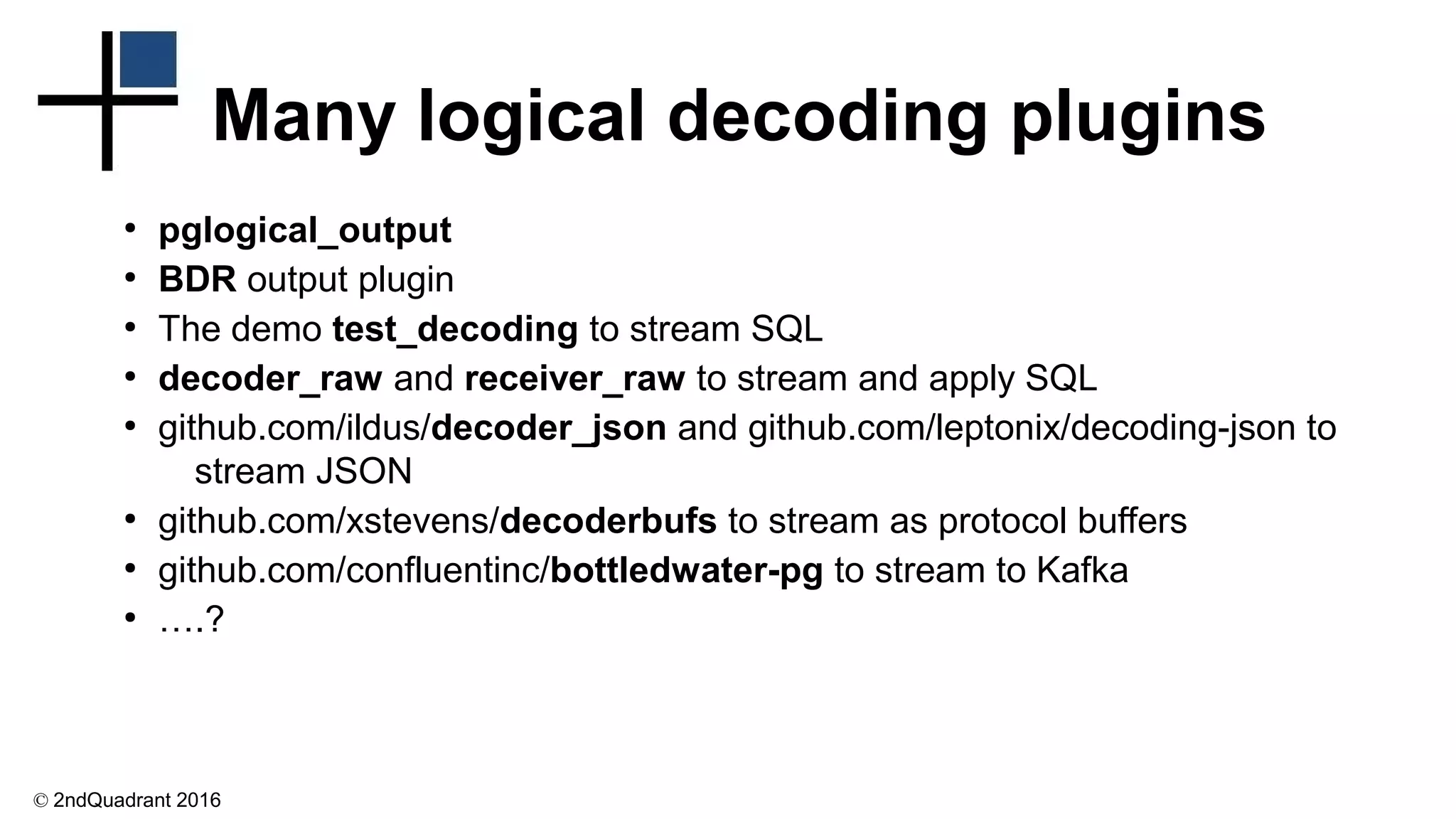© 2ndQuadrant 2016
Many logical decoding plugins
●
pglogical_output
●
BDR output plugin
●
The demo test_decoding to stream SQL
●
decoder_raw and receiver_raw to stream and apply SQL
●
github.com/ildus/decoder_json and github.com/leptonix/decoding-json to
stream JSON
●
github.com/xstevens/decoderbufs to stream as protocol buffers
●
github.com/confluentinc/bottledwater-pg to stream to Kafka
●
….?
 