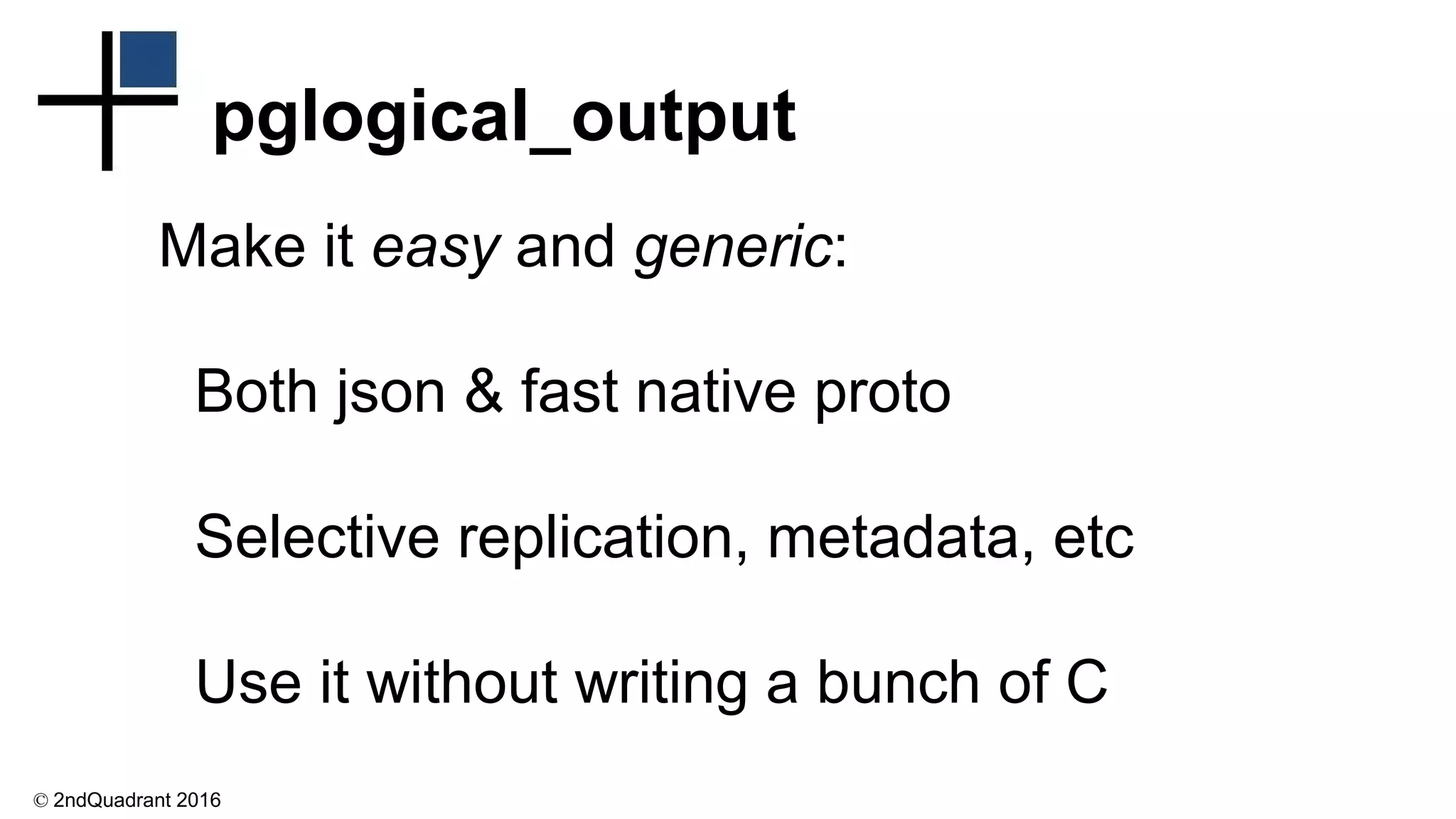© 2ndQuadrant 2016
pglogical_output
Make it easy and generic:
Both json & fast native proto
Selective replication, metadata, etc
Use it without writing a bunch of C
 