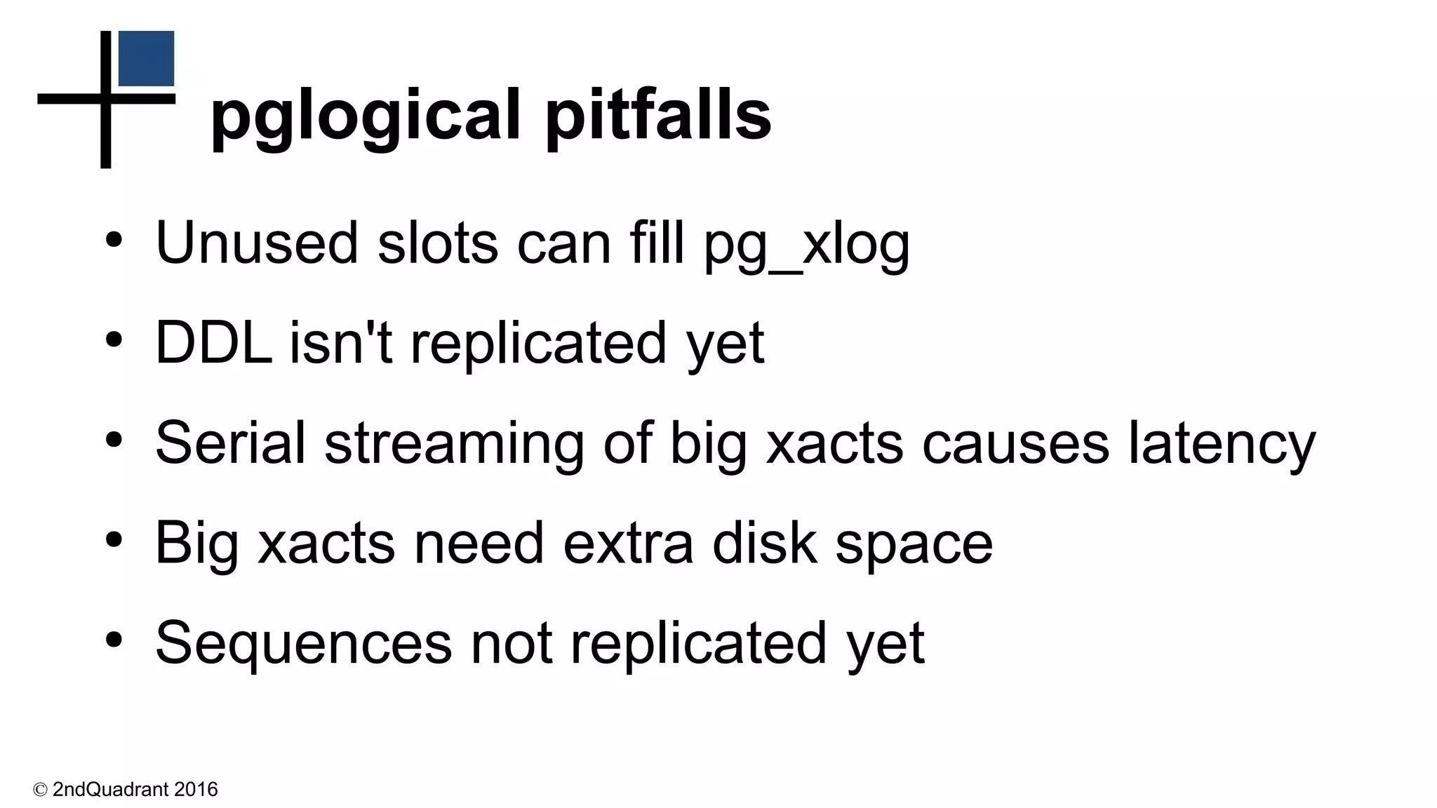 © 2ndQuadrant 2016
pglogical pitfalls
●
Unused slots can fill pg_xlog
●
DDL isn't replicated yet
●
Serial streaming of big xacts causes latency
●
Big xacts need extra disk space
●
Sequences not replicated yet
 