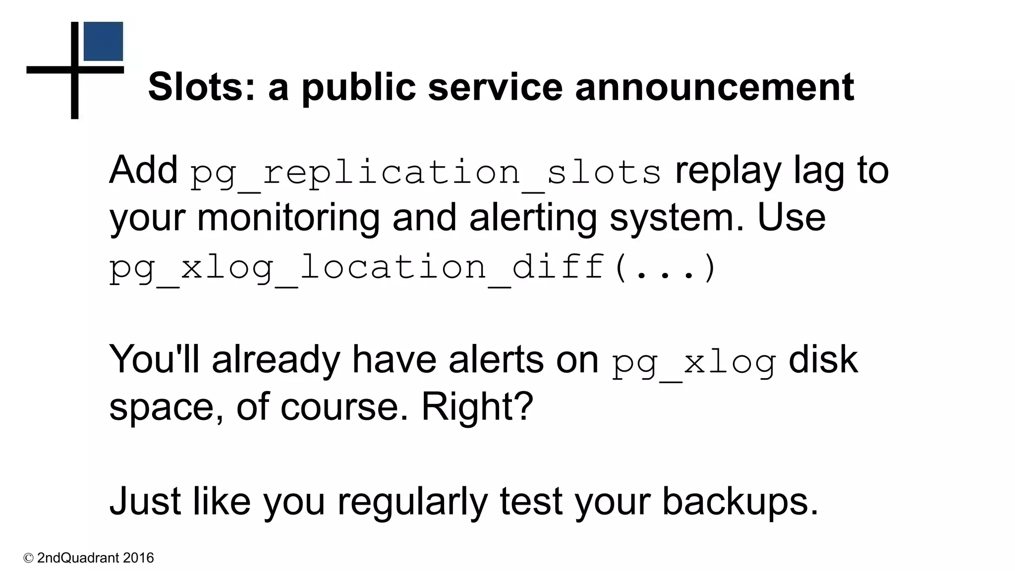 © 2ndQuadrant 2016
Slots: a public service announcement
Add pg_replication_slots replay lag to
your monitoring and alerting system. Use
pg_xlog_location_diff(...)
You'll already have alerts on pg_xlog disk
space, of course. Right?
Just like you regularly test your backups.
 