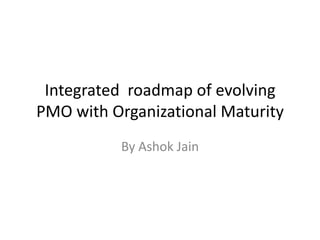 Integrated roadmap of evolving
PMO with Organizational Maturity
By Ashok Jain
 