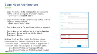 Edge Node Architecture
Basics
•
• Edge Node needs to encapsulate/decapsulate
traffic to/from Compute Transport nodes.
-Overlay Transport Zone
Edge Node needs to send/receive traffic to/from
Physical infrastructure.
-Vlan Transport Zone
• Edge Node is a TN and has to be prepared
• Edge Node can belong to a single Overlay
Transport Zone and multiple VLAN
Transport Zone.
Uplink Profile- The Uplink Profile is a global
constructs that defines how traffic will leave a
Transport Node. The Uplink Profile is applied to a
Transport Node when it joins a Transport Zone.
-One Uplink Profile per Transport Node
-One Uplink Profile per N-VDS (default mode)
17
Confidential │ ©2019 VMware, Inc.
 