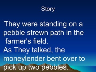 Story   They were standing on a pebble strewn path in the  farmer's field.  As They talked, the moneylender bent over to pick up two pebbles.  