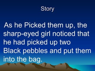 Story   As he Picked them up, the sharp-eyed girl noticed that he had picked up two Black pebbles and put them into the bag. 