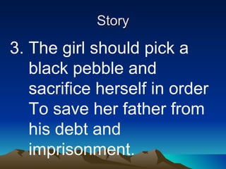 Story 3. The girl should pick a  black pebble and  sacrifice herself in order  To save her father from  his debt and  imprisonment. 