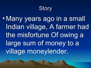 Story Many years ago in a small Indian village, A farmer had the misfortune Of owing a large sum of money to a village moneylender. 
