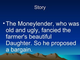 Story The Moneylender, who was old and ugly, fancied the farmer's beautiful Daughter. So he proposed a bargain. He said he would forgo the farmer's debt if he could marry his Daughter. Both the farmer and his daughter were horrified by the Proposal.   