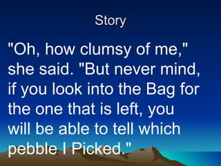 Story "Oh, how clumsy of me," she said. "But never mind, if you look into the Bag for the one that is left, you will be able to tell which pebble I Picked." 