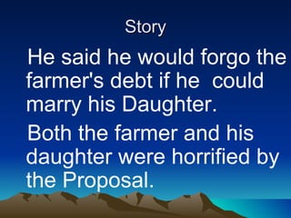 Story He said he would forgo the farmer's debt if he  could marry his Daughter.  Both the farmer and his daughter were horrified by the Proposal.   