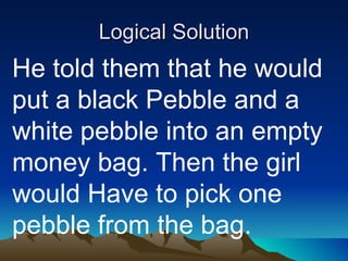 Logical Solution He told them that he would put a black Pebble and a white pebble into an empty money bag. Then the girl would Have to pick one pebble from the bag. 