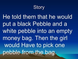 Story He told them that he would put a black Pebble and a white pebble into an empty money bag. Then the girl  would Have to pick one pebble from the bag. 