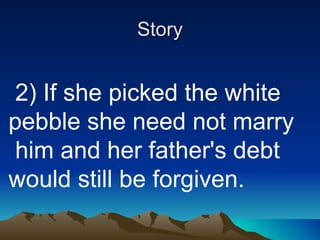 Story   2) If she picked the white pebble she need not marry  him and her father's debt would still be forgiven. 