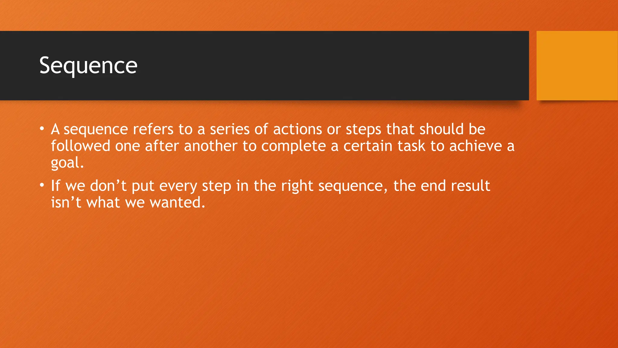 Sequence • A sequence refers to a series of actions or steps that should be followed one after another to complete a certain task to achieve a goal. • If we don’t put every step in the right sequence, the end result isn’t what we wanted. 
