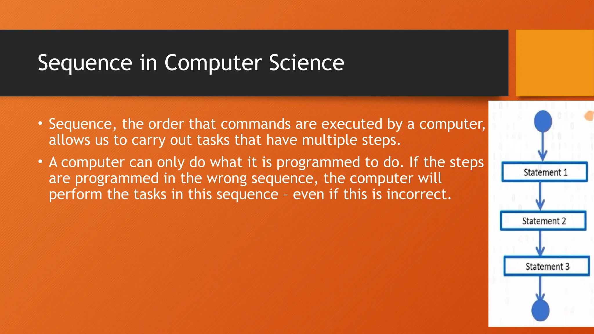 Sequence in Computer Science • Sequence, the order that commands are executed by a computer, allows us to carry out tasks that have multiple steps. • A computer can only do what it is programmed to do. If the steps are programmed in the wrong sequence, the computer will perform the tasks in this sequence – even if this is incorrect. 