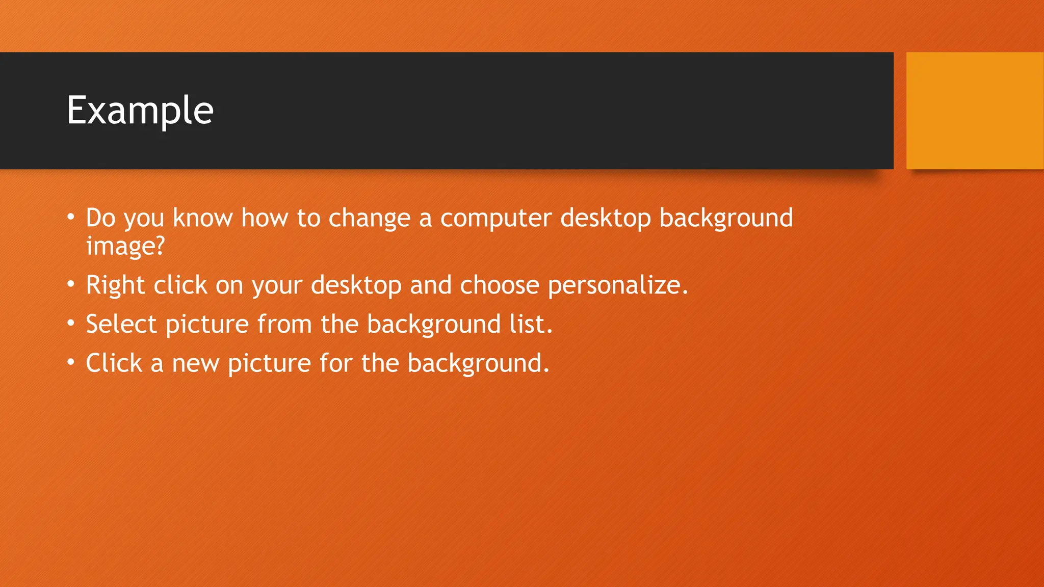 Example • Do you know how to change a computer desktop background image? • Right click on your desktop and choose personalize. • Select picture from the background list. • Click a new picture for the background. 