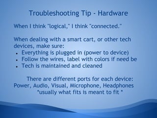 Troubleshooting Tip - Hardware
When I think "logical," I think "connected."

When dealing with a smart cart, or other tech
devices, make sure:
 ● Everything is plugged in (power to device)

 ● Follow the wires, label with colors if need be

 ● Tech is maintained and cleaned



    There are different ports for each device:
Power, Audio, Visual, Microphone, Headphones
        *usually what fits is meant to fit *
 