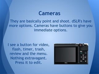 Cameras
They are basically point and shoot. dSLR's have
more options. Cameras have buttons to give you
              immediate options.


I see a button for video,
    flash, timer, trash,
  review and the menu.
   Nothing extravagant.
      Press it to edit.
 