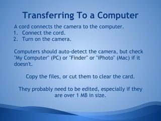 Transferring To a Computer
A cord connects the camera to the computer.
1. Connect the cord.
2. Turn on the camera.

Computers should auto-detect the camera, but check
"My Computer" (PC) or "Finder" or "iPhoto" (Mac) if it
doesn't.

     Copy the files, or cut them to clear the card.

  They probably need to be edited, especially if they
                are over 1 MB in size.
 