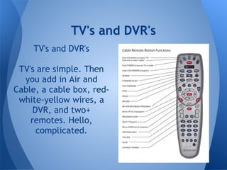 TV's and DVR's
     TV's and DVR's

 TV's are simple. Then
  you add in Air and
Cable, a cable box, red-
 white-yellow wires, a
     DVR, and two+
    remotes. Hello,
      complicated.
 