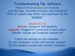 Troubleshooting Tip: Software
        Think of which devices are involved.
 Just like kids. Two kids involved, who started it?
Think of reasons why either one could have be the
                     "problem."

                  Sound Isn't On
         Devices: Computer and Speakers
 Logically: Plugged in? Connected to each other?
   Speaker volume up? Computer volume on?

       Check the settings on the computer.
 Try the computer's sound with another speaker.
 Try the speaker's sound with another computer.
 