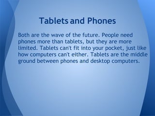 Tablets and Phones
Both are the wave of the future. People need
phones more than tablets, but they are more
limited. Tablets can't fit into your pocket, just like
how computers can't either. Tablets are the middle
ground between phones and desktop computers.
 