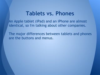 Tablets vs. Phones
An Apple tablet (iPad) and an iPhone are almost
identical, so I'm talking about other companies.

The major differences between tablets and phones
are the buttons and menus.
 