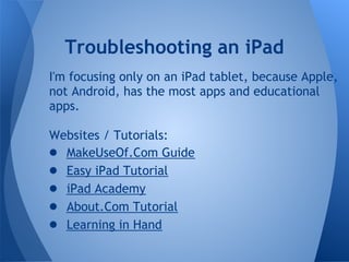 Troubleshooting an iPad
I'm focusing only on an iPad tablet, because Apple,
not Android, has the most apps and educational
apps.

Websites / Tutorials:
● MakeUseOf.Com Guide
● Easy iPad Tutorial
● iPad Academy
● About.Com Tutorial
● Learning in Hand
 
