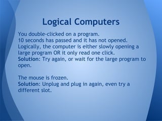 Logical Computers
You double-clicked on a program.
10 seconds has passed and it has not opened.
Logically, the computer is either slowly opening a
large program OR it only read one click.
Solution: Try again, or wait for the large program to
open.

The mouse is frozen.
Solution: Unplug and plug in again, even try a
different slot.
 