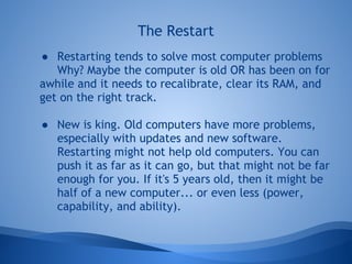 The Restart
● Restarting tends to solve most computer problems
   Why? Maybe the computer is old OR has been on for
awhile and it needs to recalibrate, clear its RAM, and
get on the right track.

● New is king. Old computers have more problems,
  especially with updates and new software.
  Restarting might not help old computers. You can
  push it as far as it can go, but that might not be far
  enough for you. If it's 5 years old, then it might be
  half of a new computer... or even less (power,
  capability, and ability).
 