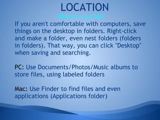 LOCATION
                Where is my file?
If you aren't comfortable with computers, save
things on the desktop in folders. Right-click
and make a folder, even nest folders (folders
in folders). That way, you can click "Desktop"
when saving and searching.

PC: Use Documents/Photos/Music albums to
store files, using labeled folders

Mac: Use Finder to find files and even
applications (Applications folder)
 