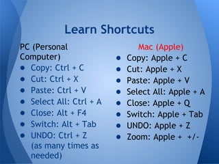 Learn Shortcuts
PC (Personal                    Mac (Apple)
Computer)                ●   Copy: Apple + C
● Copy: Ctrl + C         ●   Cut: Apple + X
● Cut: Ctrl + X          ●   Paste: Apple + V
● Paste: Ctrl + V        ●   Select All: Apple + A
● Select All: Ctrl + A   ●   Close: Apple + Q
● Close: Alt + F4        ●   Switch: Apple + Tab
● Switch: Alt + Tab      ●   UNDO: Apple + Z
● UNDO: Ctrl + Z         ●   Zoom: Apple + +/-
  (as many times as
  needed)
 