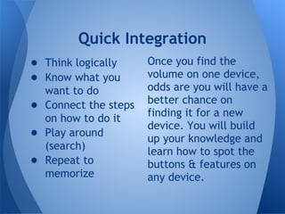Quick Integration
● Think logically     Once you find the
● Know what you       volume on one device,
  want to do          odds are you will have a
● Connect the steps   better chance on
  on how to do it     finding it for a new
                      device. You will build
● Play around         up your knowledge and
  (search)            learn how to spot the
● Repeat to           buttons & features on
  memorize            any device.
 