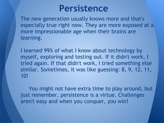 Persistence
The new generation usually knows more and that's
especially true right now. They are more exposed at a
more impressionable age when their brains are
learning.

I learned 99% of what I know about technology by
myself, exploring and testing out. If it didn't work, I
tried again. If that didn't work, I tried something else
similar. Sometimes, it was like guessing: 8, 9, 12, 11,
10!

   You might not have extra time to play around, but
just remember, persistence is a virtue. Challenges
aren't easy and when you conquer, you win!
 