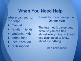 When You Need Help
Where can you turn   I want to stress one option:
for help?                    Online Help
● manual
                     The Internet is dangerous,
● family, friends    because you can find
● students, kids     almost everything on it and
● online help        you don't need to know
● local tech wiz     about everything.
● tech support            <see next slide>
 