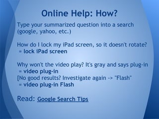 Online Help: How?
Type your summarized question into a search
(google, yahoo, etc.)

How do I lock my iPad screen, so it doesn't rotate?
= lock iPad screen

Why won't the video play? It's gray and says plug-in
 = video plug-in
[No good results? Investigate again -> "Flash"
 = video plug-in Flash

Read: Google Search Tips
 