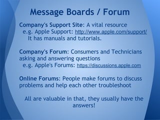 Message Boards / Forum
Company's Support Site: A vital resource
 e.g. Apple Support: http://www.apple.com/support/
   It has manuals and tutorials.

Company's Forum: Consumers and Technicians
asking and answering questions
 e.g. Apple's Forums: https://discussions.apple.com

Online Forums: People make forums to discuss
problems and help each other troubleshoot

  All are valuable in that, they usually have the
                      answers!
 