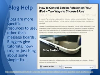 Blog Help
  Blogs are more
  specific
  resources to use,
  other than
  message boards.
  Bloggers give
  tutorials, how-
  to's, or just blog
  about some
  simple fix.

http://ipadacademy.com/2011/11/how-to-control-screen-rotation-on-your-ipad-two-ways-to-choose-use
 