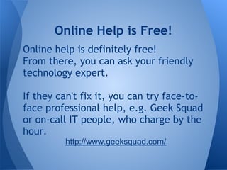 Online Help is Free!
Online help is definitely free!
From there, you can ask your friendly
technology expert.

If they can't fix it, you can try face-to-
face professional help, e.g. Geek Squad
or on-call IT people, who charge by the
hour.
         http://www.geeksquad.com/
 