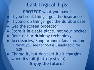 Last Logical Tips
           PROTECT what you have!
●   If you break things, get the insurance
●   If you drop things, get the durable case
●   Get the screen protector
●   Store it in a safe place, not your pocket
●   Don't eat or drink by technology
●   Accessories, Shop around: Amazon.com
    ○ What you see for $50 is usually sold for
      $20
● Charge it, but don't let it sit charging
  when it's full (battery strain).
             Enjoy the future!
 