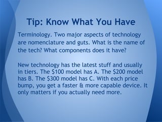 Tip: Know What You Have
Terminology. Two major aspects of technology
are nomenclature and guts. What is the name of
the tech? What components does it have?

New technology has the latest stuff and usually
in tiers. The $100 model has A. The $200 model
has B. The $300 model has C. With each price
bump, you get a faster & more capable device. It
only matters if you actually need more.
 