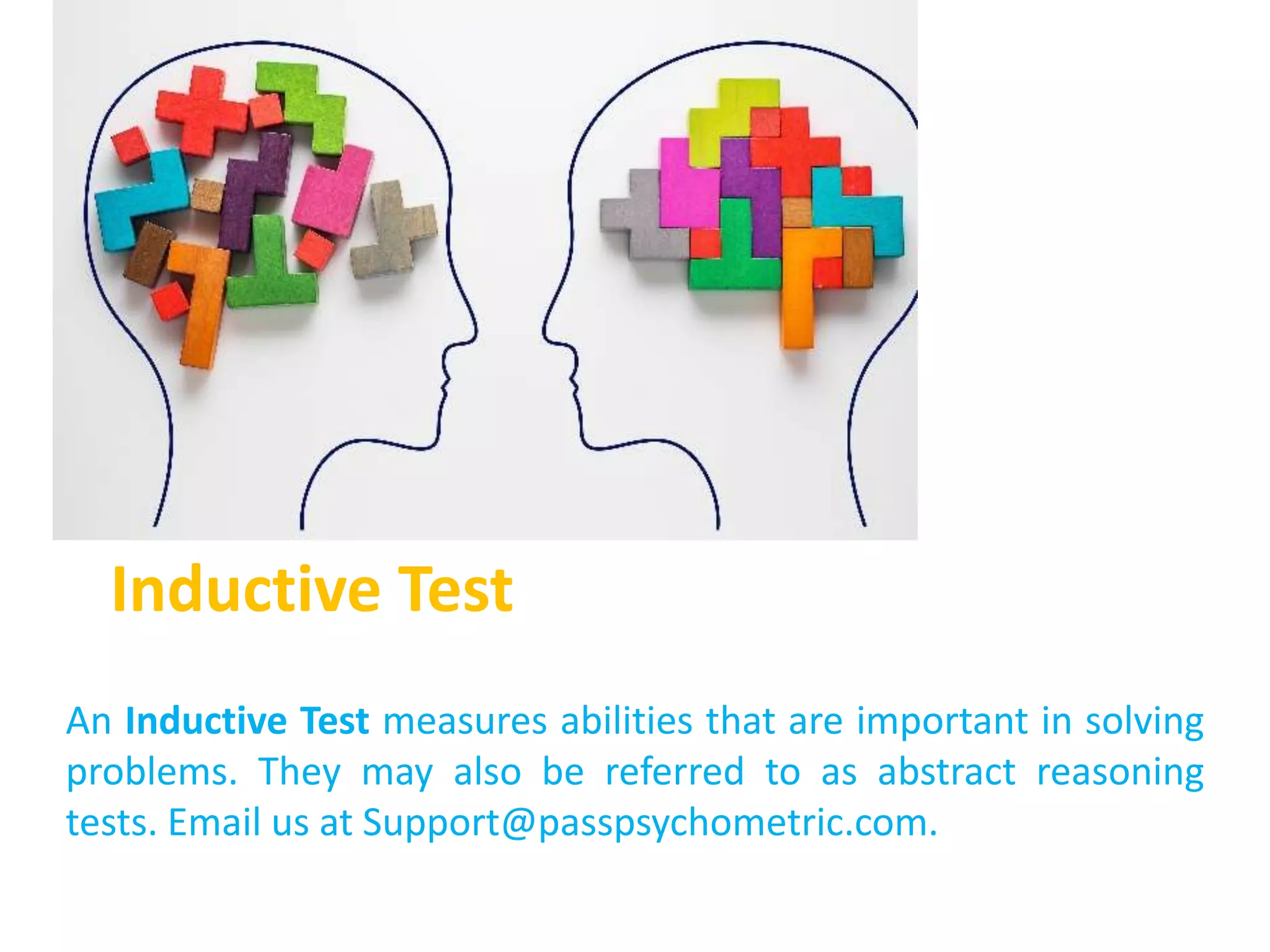 Inductive Test
An Inductive Test measures abilities that are important in solving
problems. They may also be referred to as abstract reasoning
tests. Email us at Support@passpsychometric.com.
 