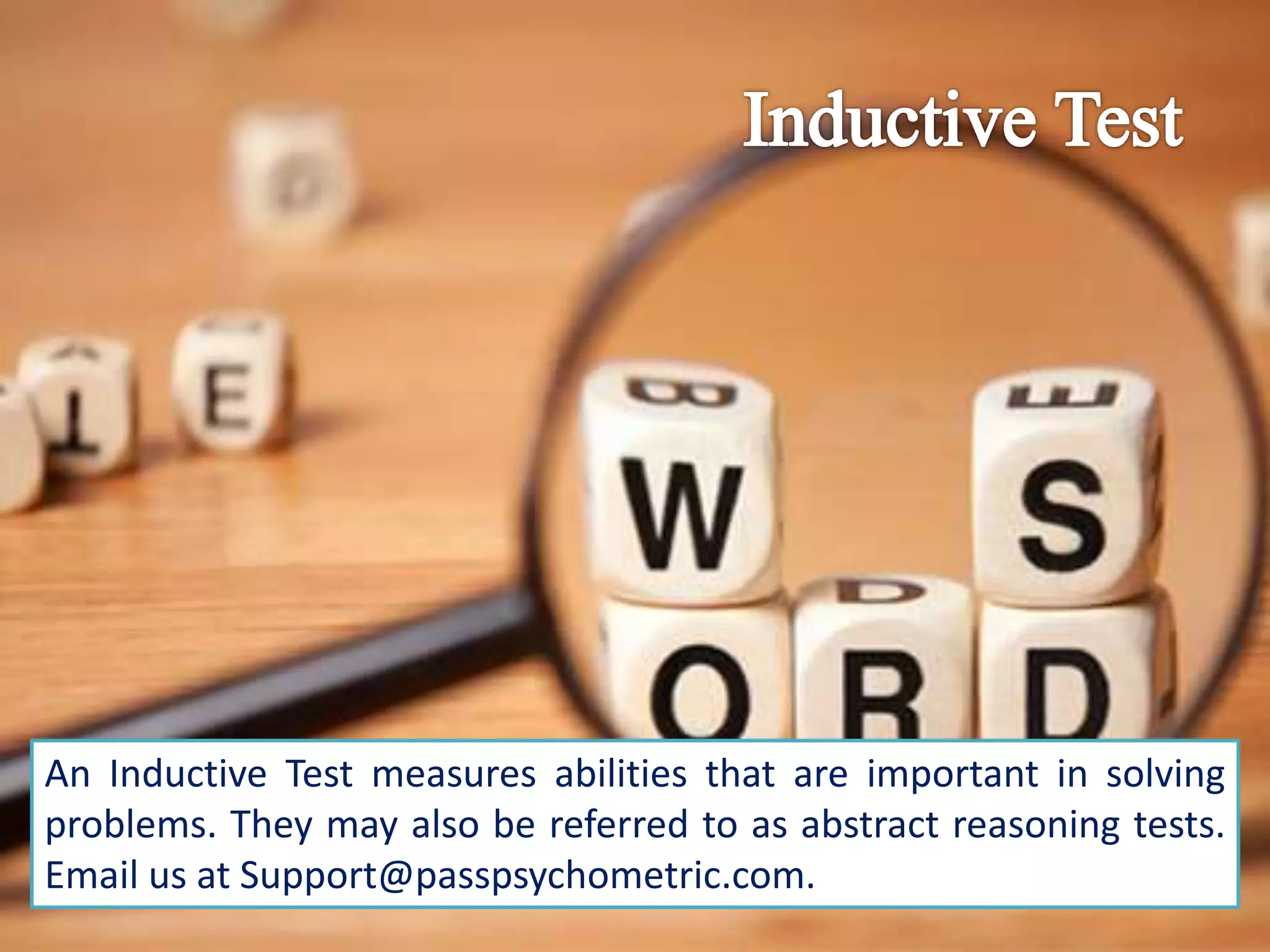 An Inductive Test measures abilities that are important in solving
problems. They may also be referred to as abstract reasoning tests.
Email us at Support@passpsychometric.com.