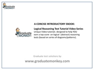 Logical Reasoning Test Tutorial Video Series
Unique Video tutorials designed to help YOU
earn a top score on logical (abstract) reasoning
tests (based on series of diagrams/patterns).
Graduate test solutions by
www.graduatemonkey.com
A CONCISE INTRODUCTORY EBOOK:
 