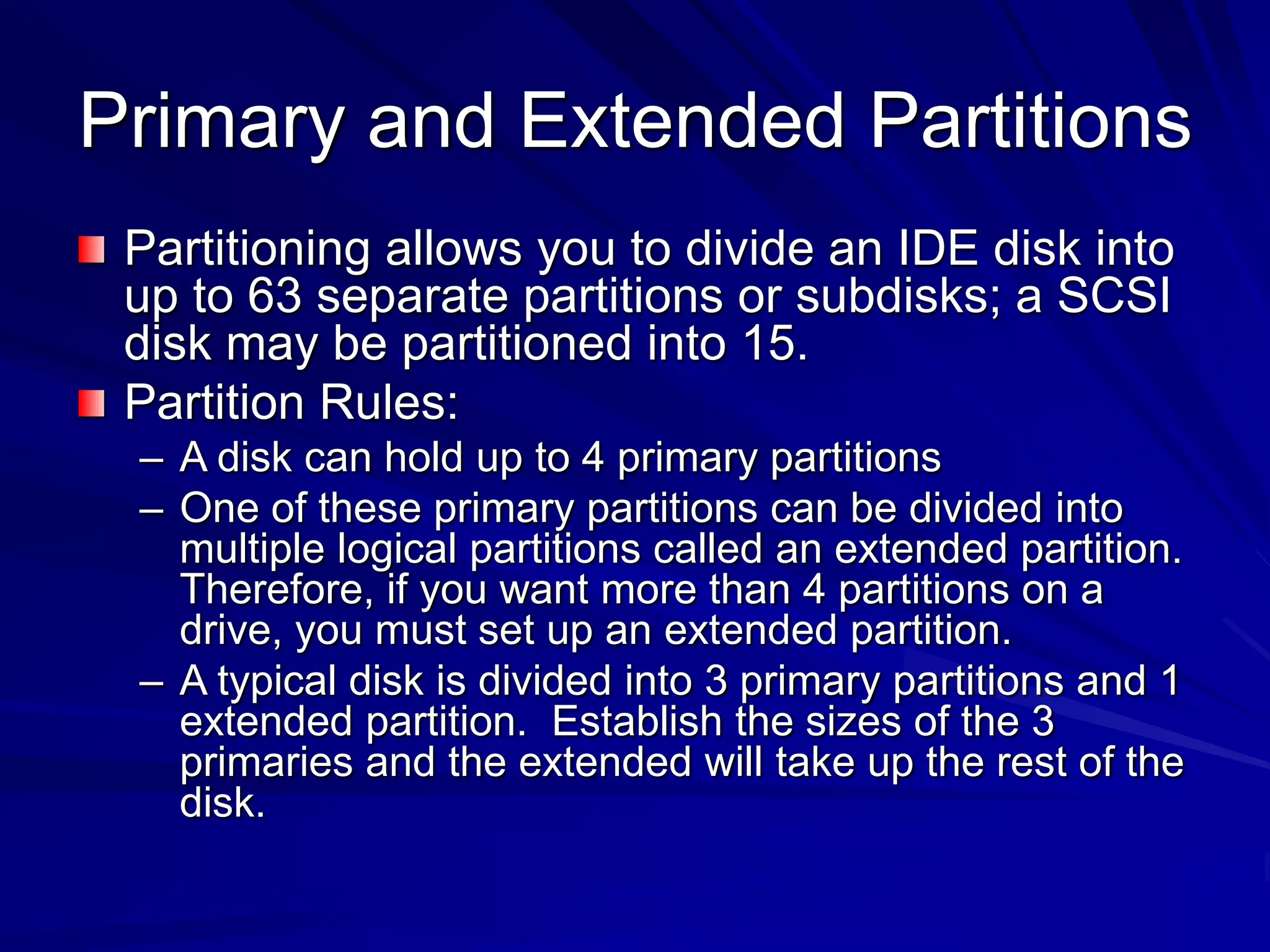 Primary and Extended Partitions
Partitioning allows you to divide an IDE disk into
up to 63 separate partitions or subdisks; a SCSI
disk may be partitioned into 15.
Partition Rules:
– A disk can hold up to 4 primary partitions
– One of these primary partitions can be divided into
multiple logical partitions called an extended partition.
Therefore, if you want more than 4 partitions on a
drive, you must set up an extended partition.
– A typical disk is divided into 3 primary partitions and 1
extended partition. Establish the sizes of the 3
primaries and the extended will take up the rest of the
disk.
 