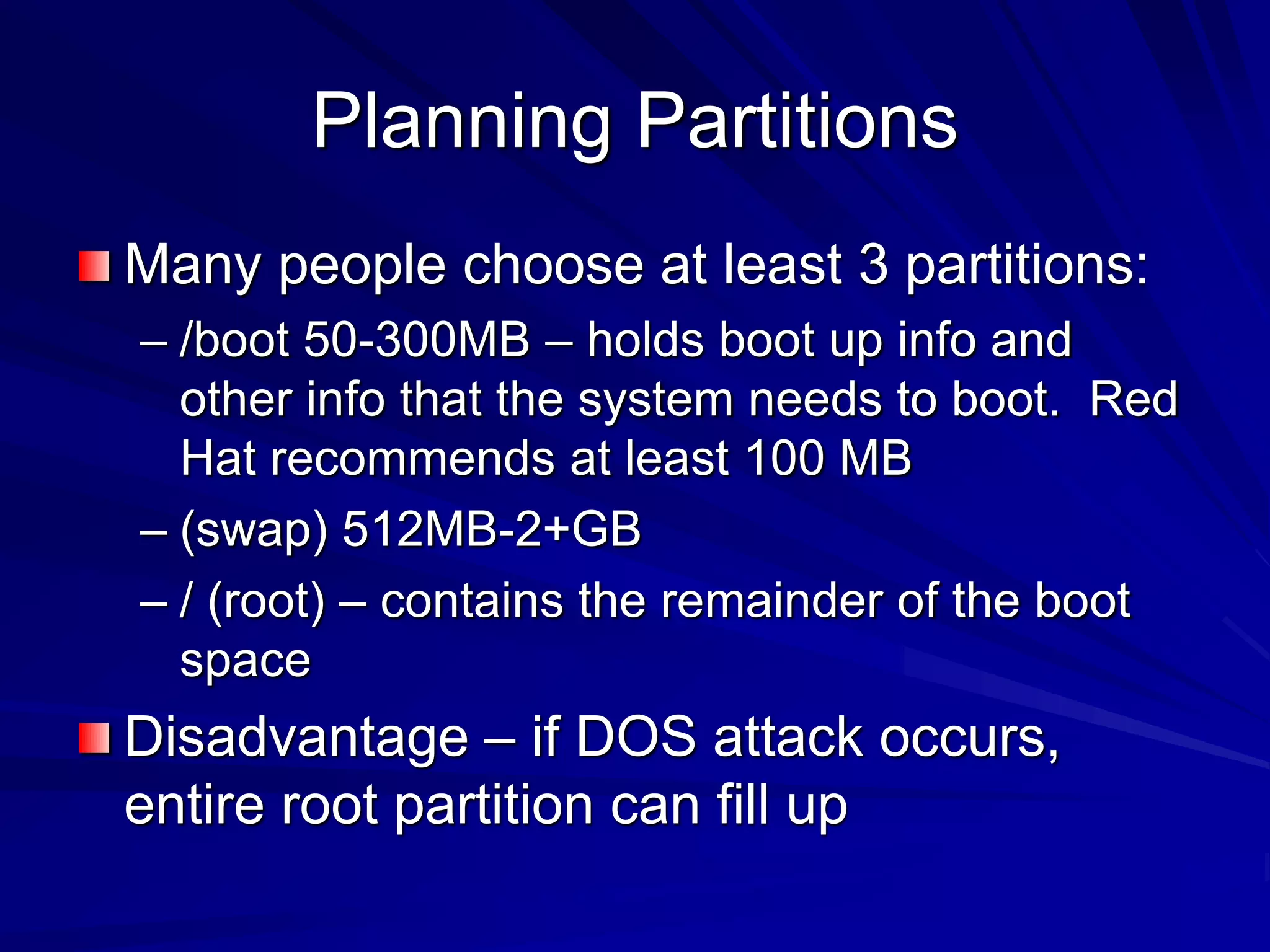 Planning Partitions
Many people choose at least 3 partitions:
– /boot 50-300MB – holds boot up info and
other info that the system needs to boot. Red
Hat recommends at least 100 MB
– (swap) 512MB-2+GB
– / (root) – contains the remainder of the boot
space
Disadvantage – if DOS attack occurs,
entire root partition can fill up
 