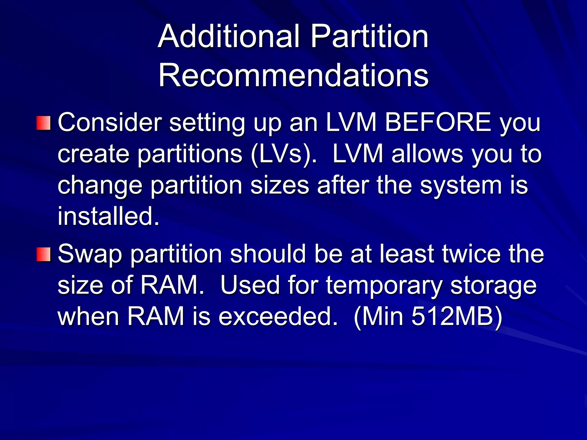 Additional Partition
Recommendations
Consider setting up an LVM BEFORE you
create partitions (LVs). LVM allows you to
change partition sizes after the system is
installed.
Swap partition should be at least twice the
size of RAM. Used for temporary storage
when RAM is exceeded. (Min 512MB)
 